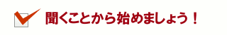 聞くことから始めましょう！