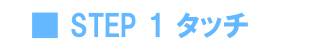 STEP 1 タッチ